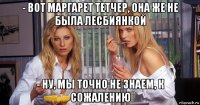 - вот маргарет тетчер, она же не была лесбиянкой - ну, мы точно не знаем, к сожалению