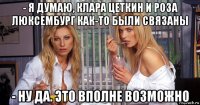 - я думаю, клара цеткин и роза люксембург как-то были связаны - ну да. это вполне возможно