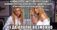 - если мы допустим эту мысль, то даже феминистическое политическое движение было изначально сексуализировано - ну да. вполне возможно