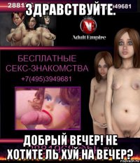 здравствуйте. добрый вечер! не хотите ль хуй на вечер?