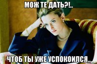 мож те дать?!.. чтоб ты уже успокоился..