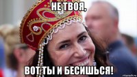 не твоя, вот ты и бесишься!