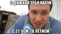 с днюхой тебя нахуй с 22 чем-то летием