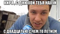 киря , с днюхой тебя нахуй с двадцатью с чем то летием