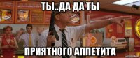 ты..да да ты приятного аппетита