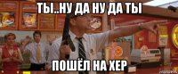 ты..ну да ну да ты пошёл на хер