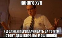 какого хуя я должен переплачивать за то что стоит дёшево?!..вы мошенники