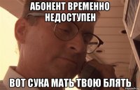 абонент временно недоступен вот сука мать твою блять