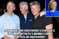  а вы играете на саксофоне? а я играю. а на чём вы играете? а можно с вами поиграть на саксофоне?
