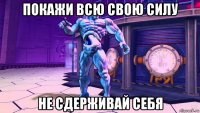 покажи всю свою силу не сдерживай себя