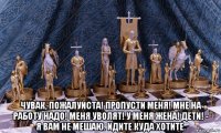  чувак, пожалуйста! пропусти меня! мне на работу надо! меня уволят! у меня жена! дети! - я вам не мешаю. идите куда хотите.