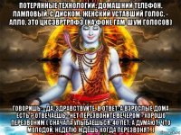 потерянные технологии: домашний телефон. ламповый. с диском. женский уставший голос. - алло, это цксзвртрпфз (на фоне гам-шум голосов) говоришь: - да, здравствуйте. в ответ: а взрослые дома есть ? отвечаешь - нет перезвоните вечером - хорошо перезвоним ( сначала улыбаешься: 40 лет, а думают, что молодой. неделю ждёшь когда перезвонят. )