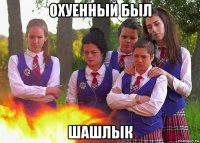охуенный был шашлык