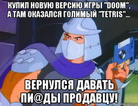 купил новую версию игры "doom", а там оказался голимый "tetris"... вернулся давать пи@ды продавцу!