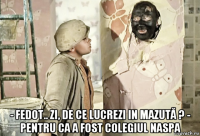  - fedot.. zi, de ce lucrezi in mazută ? - pentru ca a fost colegiul naspa