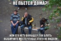 не пьется дома?! или его нету вообще?!.так блять выбирайте места чтобы этого не видели