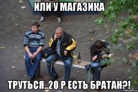 или у магазика труться..20 р есть братан?!