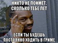 никто не поймёт, сколько тебе лет если ты будешь постоянно ходить в гриме