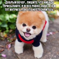 добрый вечер... пишите, что нибудь присылайте. я ж все равно знаю в чем тут интрига...так что не стесняйтесь.. 