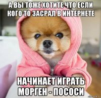 а вы тоже хотите что если кого то засрал в интернете начинает играть морген - пососи
