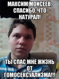 максим моисеев, спасибо, что натурал! ты спас мне жизнь от гомосексуализма!!!