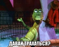  давай трахаться?