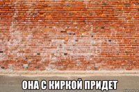  она с киркой придет