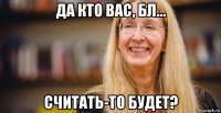 да кто вас, бл... считать-то будет?