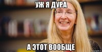 уж я дура а этот вообще