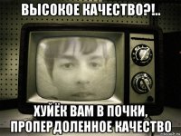 высокое качество?!.. хуйёк вам в почки, пропердоленное качество