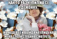 как то раз купил йа се одежонку.. но надев её и выйдя на улицу на меня стали странно смотреть...