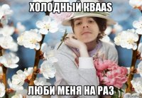 холодный кваas люби меня на раз