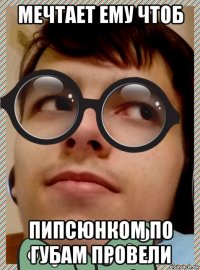 мечтает ему чтоб пипсюнком по губам провели