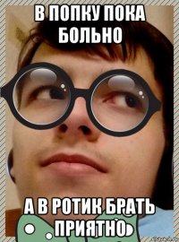 в попку пока больно а в ротик брать приятно
