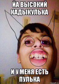 йа высокий кадыкулька и у меня есть пулька