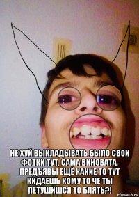  не хуй выкладывать было свои фотки тут, сама виновата, предъявы ещё какие то тут кидаешь кому то че ты петушишся то блять?!