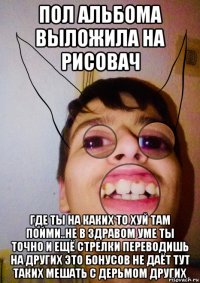 пол альбома выложила на рисовач где ты на каких то хуй там пойми..не в здравом уме ты точно и ещё стрелки переводишь на других это бонусов не даёт тут таких мешать с дерьмом других