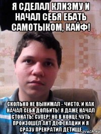 я сделал клизму и начал себя ебать самотыком, кайф! сколько не вынимал - чисто. и как начал себя долбить! я даже начал стонать! супер! но в конце чуть произошёл акт дефекации и я сразу прекратил детище