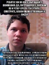 ребята! ни на кого обращайте внимания: да, потрахался с парнем, ну и что? сразу гей чтоле? смотрите, какой мужественный (с виду) анальный секс для мужчины - самый лучший подарок от бога! мало того, что прямая кишка по размеру с пенисом, так простата находится рядом с аналом и от анала мужчина возбуждается, краснеет, стонет и тд