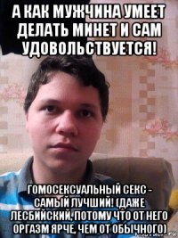 а как мужчина умеет делать минет и сам удовольствуется! гомосексуальный секс - самый лучший! (даже лесбийский, потому что от него оргазм ярче, чем от обычного)