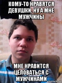кому-то нравятся девушки, ну а мне мужчины мне нравится целоваться с мужчинами