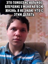 это гомосексуальное влечение у меня на всю жизнь. я не знаю, что с этим делать 