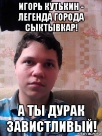 игорь кутькин - легенда города сыктывкар! а ты дурак завистливый!