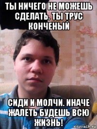 ты ничего не можешь сделать. ты трус конченый сиди и молчи. иначе жалеть будешь всю жизнь!