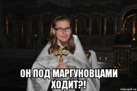  он под маргуновцами ходит?!