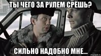 ты чего за рулем срёшь? сильно надобно мне...