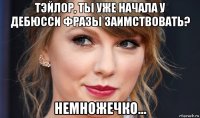 тэйлор, ты уже начала у дебюсси фразы заимствовать? немножечко...