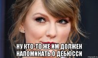  ну кто-то же им должен напоминать о дебюсси