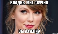 владик, мне скучно вы ахуели?