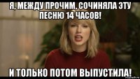 я, между прочим, сочиняла эту песню 14 часов! и только потом выпустила!